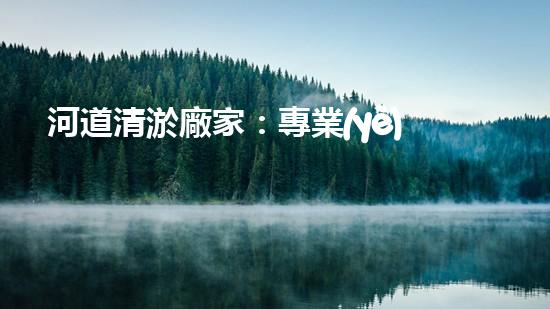 河道清淤廠家：專業(yè)設(shè)備，高效管理水環(huán)境
